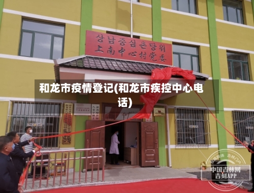 和龙市疫情登记(和龙市疾控中心电话)-第1张图片