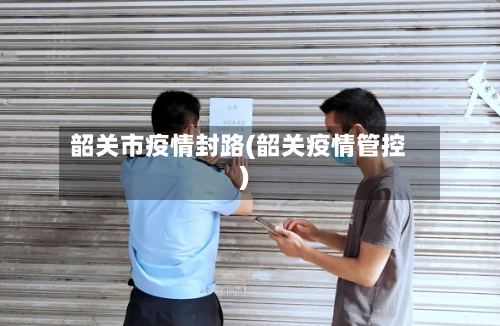 韶关市疫情封路(韶关疫情管控)-第1张图片