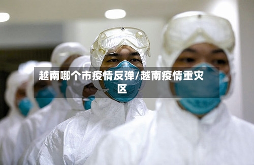 越南哪个市疫情反弹/越南疫情重灾区