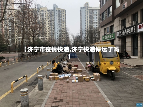 【济宁市疫情快递,济宁快递停运了吗】-第2张图片