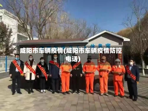 咸阳市车辆疫情(咸阳市车辆疫情防控电话)-第2张图片