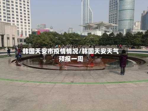 韩国天安市疫情情况/韩国天安天气预报一周-第1张图片