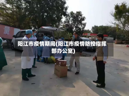 阳江市疫情期间(阳江市疫情防控指挥部办公室)