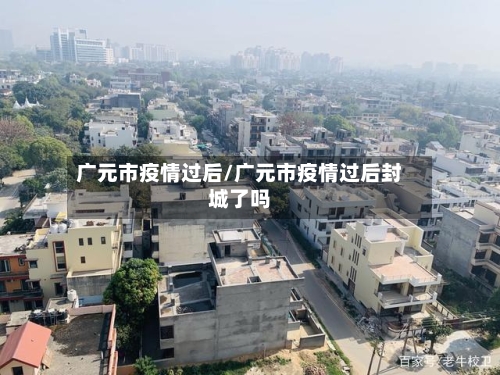 广元市疫情过后/广元市疫情过后封城了吗