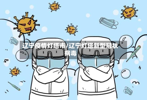 辽宁疫情灯塔市/辽宁灯塔新型冠状病毒-第1张图片