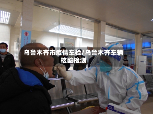 乌鲁木齐市疫情车检/乌鲁木齐车辆核酸检测-第1张图片
