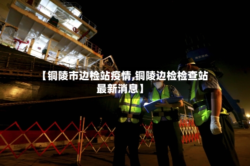 【铜陵市边检站疫情,铜陵边检检查站最新消息】-第1张图片