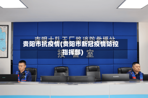 贵阳市抗疫情(贵阳市新冠疫情防控指挥部)-第1张图片